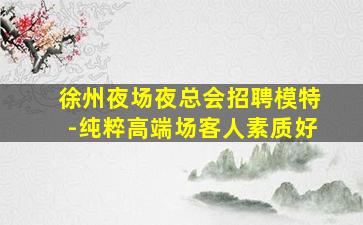 徐州夜场夜总会招聘模特-纯粹高端场客人素质好